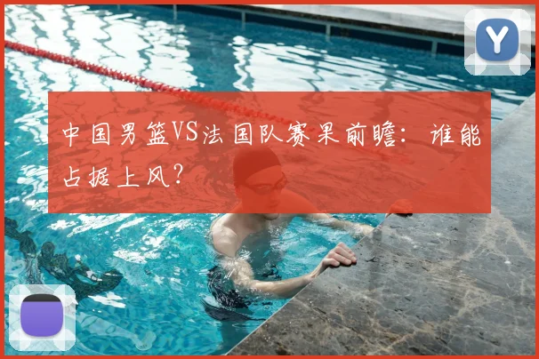 中国男篮VS法国队赛果前瞻:谁能占据上风?