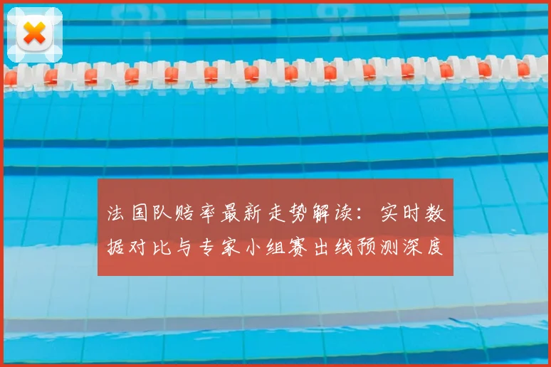 法国队赔率最新走势解读:实时数据对比与专家小组赛出线预测深度分析