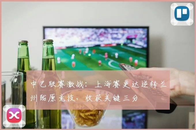 中乙联赛激战：上海赛更达逆转兰州陇原竞技，收获关键三分