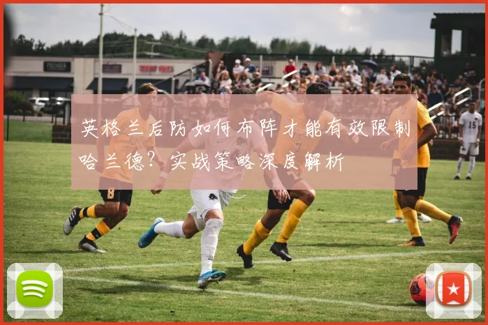 英格兰后防如何布阵才能有效限制哈兰德？实战策略深度解析