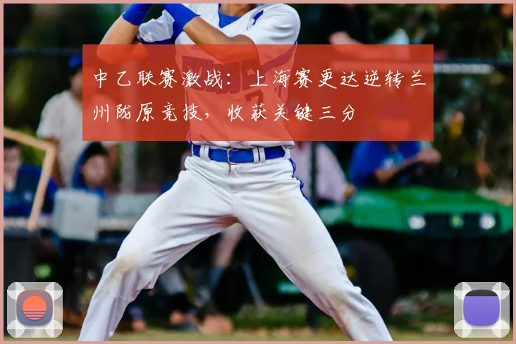 中乙联赛激战:上海赛更达逆转兰州陇原竞技,收获关键三分